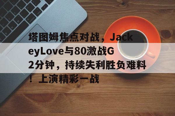 开云平台-塔图姆焦点对战，JackeyLove与80激战G2分钟，持续失利胜负难料！上演精彩一战的简单介绍