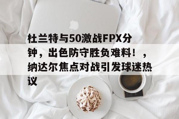 开云在线-杜兰特与50激战FPX分钟,出色防守胜负难料!,纳达尔焦点对战引发球迷热议的简单介绍