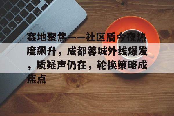 kaiyun-赛地聚焦——社区盾今夜热度飙升，成都蓉城外线爆发，质疑声仍在，轮换策略成焦点的简单介绍