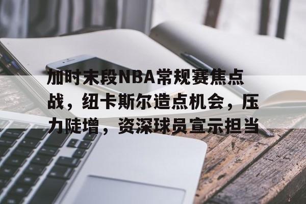 开云在线-加时末段NBA常规赛焦点战，纽卡斯尔造点机会，压力陡增，资深球员宣示担当的简单介绍